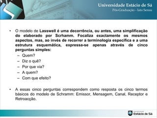 •   O modelo de Lasswell é uma decorrência, ou antes, uma simplificação
    do elaborado por Scrhamm. Focaliza exactamente os mesmos
    aspectos, mas, ao invés de recorrer a terminologia específica e a uma
    estrutura esquemática, expressa-se apenas através de cinco
    perguntas simples:
     – Quem?
     – Diz o quê?
     – Por que via?
     – A quem?
     – Com que efeito?

•   A essas cinco perguntas correspondem como resposta os cinco termos
    básicos do modelo de Schramm: Emissor, Mensagem, Canal, Receptor e
    Retroacção.
 