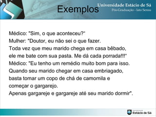 Exemplos

Médico: "Sim, o que aconteceu?“
Mulher: "Doutor, eu não sei o que fazer.
Toda vez que meu marido chega em casa bêbado,
ele me bate com sua pasta. Me dá cada porrada!!!“
Médico: "Eu tenho um remédio muito bom para isso.
Quando seu marido chegar em casa embriagado,
basta tomar um copo de chá de camomila e
começar o gargarejo.
Apenas gargareje e gargareje até seu marido dormir".
 