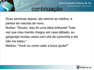 continuação
Duas semanas depois, ela retorna ao médico, e
parece ter nascido de novo.
Mulher: "Doutor, Isso foi uma idéia brilhante! Toda
vez que meu marido chegou em casa bêbado, eu
gargarejei muitas vezes com chá de camomila e ele
não me bateu.“
Médico: "Você viu como calar a boca ajuda?"
 