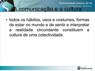 A comunicação e a cultura
• todos os hábitos, usos e costumes, formas
  de estar no mundo e de sentir e interpretar
  a realidade circundante constituem a
  cultura de uma colectividade.
 