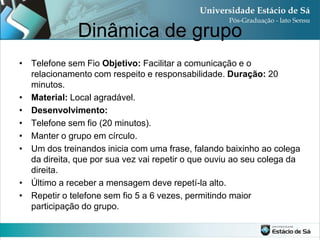 Dinâmica de grupo
• Telefone sem Fio Objetivo: Facilitar a comunicação e o
  relacionamento com respeito e responsabilidade. Duração: 20
  minutos.
• Material: Local agradável.
• Desenvolvimento:
• Telefone sem fio (20 minutos).
• Manter o grupo em círculo.
• Um dos treinandos inicia com uma frase, falando baixinho ao colega
  da direita, que por sua vez vai repetir o que ouviu ao seu colega da
  direita.
• Último a receber a mensagem deve repetí-la alto.
• Repetir o telefone sem fio 5 a 6 vezes, permitindo maior
  participação do grupo.
 