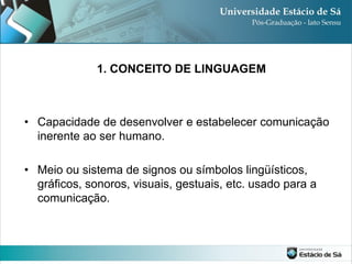 1. CONCEITO DE LINGUAGEM



• Capacidade de desenvolver e estabelecer comunicação
  inerente ao ser humano.

• Meio ou sistema de signos ou símbolos lingüísticos,
  gráficos, sonoros, visuais, gestuais, etc. usado para a
  comunicação.
 