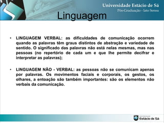 Linguagem

•   LINGUAGEM VERBAL: as dificuldades de comunicação ocorrem
    quando as palavras têm graus distintos de abstração e variedade de
    sentido. O significado das palavras não está nelas mesmas, mas nas
    pessoas (no repertório de cada um e que lhe permite decifrar e
    interpretar as palavras);

•   LINGUAGEM NÃO - VERBAL: as pessoas não se comunicam apenas
    por palavras. Os movimentos faciais e corporais, os gestos, os
    olhares, a entoação são também importantes: são os elementos não
    verbais da comunicação.
 