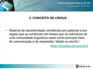 2. CONCEITO DE LÍNGUA



• Sistema de representação constituído por palavras e por
  regras que as combinam em frases que os indivíduos de
  uma comunidade lingüística usam como principal meio
  de comunicação e de expressão, falado ou escrito.”
                              (http://houaiss.uol.com.br/)
 