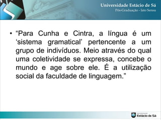 • “Para Cunha e Cintra, a língua é um
  „sistema gramatical‟ pertencente a um
  grupo de indivíduos. Meio através do qual
  uma coletividade se expressa, concebe o
  mundo e age sobre ele. É a utilização
  social da faculdade de linguagem.”
 