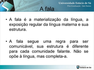 A fala
• A fala é a materialização da língua, a
  exposição regular da língua materna e sua
  estrutura.

• A fala segue uma regra para ser
  comunicável, sua estrutura é diferente
  para cada comunidade falante. Não se
  opõe à língua, mas completa-a.
 