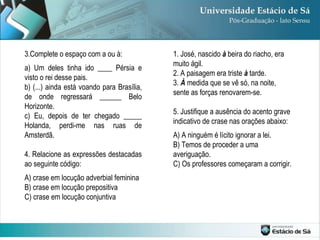 3.Complete o espaço com a ou à: a) Um deles tinha ido ____ Pérsia e visto o rei desse pais. b) (...) ainda está voando para Brasília, de onde regressará ______ Belo Horizonte. c) Eu, depois de ter chegado _____ Holanda, perdi-me nas ruas de Amsterdã. 4. Relacione as expressões destacadas ao seguinte código: A) crase em locução adverbial feminina B) crase em locução prepositiva C) crase em locução conjuntiva 1. José, nascido  à  beira do riacho, era muito ágil. 2. A paisagem era triste  à  tarde. 3.  À  medida que se vê só, na noite, sente as forças renovarem-se. 5. Justifique a ausência do acento grave indicativo de crase nas orações abaixo: A) A ninguém é lícito ignorar a lei. B) Temos de proceder a uma averiguação. C) Os professores começaram a corrigir.  