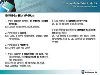 EMPREGA-SE A VÍRGULA: 1. Para separar termos da  mesma função sintática . Ex.: A sala era enorme, vazia, escura. 2. Para isolar o  aposto . Ex.: Júlia, a nova funcionária, chegou tarde novamente. 3. Para isolar o  vocativo . Ex.: André, você não vem? 4. Para separar  a localidade da data , nos documentos, e  o logradouro do número , nos endereços. Exs.: Rio de Janeiro, 18 de março de 2008. Rua Marechal Floriano, 195. 5. Para marcar a  supressão do verbo . Ex.: Eu fui de carro e ela, de avião. 6. Para marcar que houve  alteração na ordem padrão  da frase. Ex.: Os textos e exercícios em power point, certamente, hoje eu vou terminar de elaborar e revisar. 