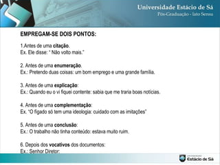 1.Antes de uma  citação . Ex. Ele disse: “ Não volto mais.” 2. Antes de uma  enumeração . Ex.: Pretendo duas coisas: um bom emprego e uma grande família. 3. Antes de uma  explicação : Ex.: Quando eu o vi fiquei contente: sabia que me traria boas notícias. 4. Antes de uma  complementação : Ex. “O fígado só tem uma ideologia: cuidado com as imitações” 5. Antes de uma  conclusão : Ex.: O trabalho não tinha conteúdo: estava muito ruim. 6. Depois dos  vocativos  dos documentos: Ex.: Senhor Diretor: EMPREGAM-SE DOIS PONTOS: 