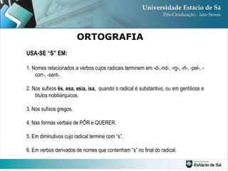 ORTOGRAFIA USA-SE “S” EM: 1. Nomes relacionados a verbos cujos radicais terminem em -d-,-nd-, -rg-, -rt-, -pel-, -corr-, -sent-. 2. Nos sufixos  ês, esa, esia, isa,  quando o radical é substantivo, ou em gentílicos e títulos nobiliárquicos. 3. Nos sufixos gregos. 4. Nas formas verbais de PÔR e QUERER. 5. Em diminutivos cujo radical termine com “s”. 6. Em verbos derivados de nomes que contenham “s” no final do radical. 