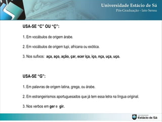 USA-SE “C” OU “Ç”: 1. Em vocábulos de origem árabe. 2. Em vocábulos de origem tupi, africana ou exótica. 3. Nos sufixos:  aça, aço, ação, çar, ecer iça, iço, nça, uça, uço. USA-SE “G”: 1. Em palavras de origem latina, grega, ou árabe. 2. Em estrangeirismos aportuguesados que já tem essa letra na língua original. 3. Nos verbos em  ger  e  gir. 