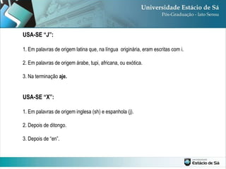 USA-SE “J”: 1. Em palavras de origem latina que, na língua  originária, eram escritas com i.  2. Em palavras de origem árabe, tupi, africana, ou exótica. 3. Na terminação  aje. USA-SE “X”: 1. Em palavras de origem inglesa (sh) e espanhola (j). 2. Depois de ditongo. 3. Depois de “en”. 