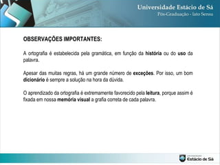 OBSERVAÇÕES IMPORTANTES: A ortografia é estabelecida pela gramática, em função da  história  ou do  uso  da palavra.  Apesar das muitas regras, há um grande número de  exceções . Por isso, um bom  dicionário  é sempre a solução na hora da dúvida.  O aprendizado da ortografia é extremamente favorecido pela  leitura , porque assim é fixada em nossa  memória visual  a grafia correta de cada palavra. 