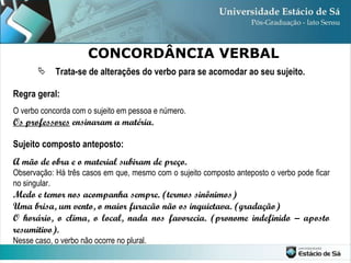 Trata-se de alterações do verbo para se acomodar ao seu sujeito. Regra geral: O verbo concorda com o sujeito em pessoa e número. Os professores  ensinaram a matéria. Sujeito composto anteposto: A mão de obra e o material subiram de preço. Observação: Há três casos em que, mesmo com o sujeito composto anteposto o verbo pode ficar no singular. Medo e temor nos acompanha sempre. (termos sinônimos) Uma brisa, um vento, o maior furacão não os inquietava. (gradação) O horário, o clima, o local, nada nos favorecia. (pronome indefinido – aposto resumitivo).  Nesse caso, o verbo não ocorre no plural. CONCORDÂNCIA VERBAL 
