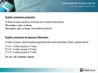 Sujeito composto posposto: O verbo vai para o plural ou concorda com o núcleo mais próximo. Passarão o céu e a terra. Passará o céu e a terra.  (concordância atrativa) Sujeito composto de pessoas diferentes: O verbo vai para o plural na pessoa gramatical de número mais baixo. Assim, quando ocorrer: 1ª e 2ª - o verbo vai para a 1ª (nós) 2ª e 3ª - o verbo vai para a 2ª (vós) 1ª e 3ª - o verbo vai para a 1ª (nós) Eu, tu e ele sairemos agora. 