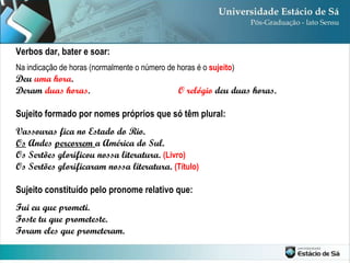 Na indicação de horas (normalmente o número de horas é o  sujeito ) Deu  uma hora .  Deram  duas horas .  O relógio  deu duas horas. Sujeito formado por nomes próprios que só têm plural: Vassouras fica no Estado do Rio. Os  Andes  percorrem  a América do Sul. Os Sertões glorificou nossa literatura.  (Livro) Os Sertões glorificaram nossa literatura.  (Título) Sujeito constituído pelo pronome relativo que: Fui eu que prometi. Foste tu que prometeste.  Foram eles que prometeram. Verbos dar, bater e soar: 