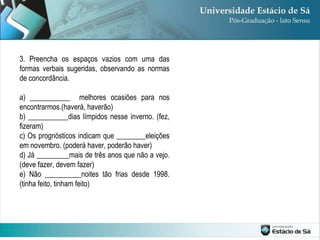 3. Preencha os espaços vazios com uma das formas verbais sugeridas, observando as normas de concordância. a) ___________  melhores ocasiões para nos encontrarmos.(haverá, haverão) b) ___________dias límpidos nesse inverno. (fez, fizeram) c) Os prognósticos indicam que ________eleições em novembro. (poderá haver, poderão haver) d) Já _________mais de três anos que não a vejo. (deve fazer, devem fazer) e) Não __________noites tão frias desde 1998. (tinha feito, tinham feito) 