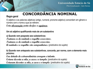 O adjetivo e as palavras adjetivas (artigo, numeral, pronome adjetivo) concordam em gênero e número com o nome a que se referem. Esta  observação  curta desfaz o  equívoco . Um só adjetivo qualificando mais de um substantivo a) Quando vem posposto aos substantivos: Tratava-se de vaidade e orgulho excessivos. Tratava-se de vaidade e orgulho excessivo. A vaidade e o orgulho são companheiros.  (predicativo do sujeito) b)   Quando vem anteposto aos substantivos, concorda, por norma, com o elemento mais próximo: Era dotado de extraordinária coragem e talento. Estava deserta a vila, a casa e o templo.  (predicativo do sujeito) Estavam desertos a vila, a casa e o templo . (predicativo do sujeito) CONCORDÂNCIA NOMINAL Regra geral 