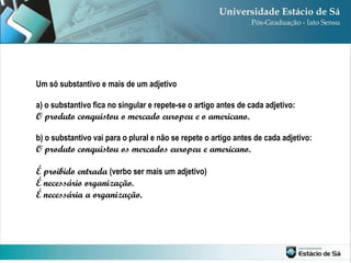 Um só substantivo e mais de um adjetivo a) o substantivo fica no singular e repete-se o artigo antes de cada adjetivo: O produto conquistou o mercado europeu e o americano. b) o substantivo vai para o plural e não se repete o artigo antes de cada adjetivo: O produto conquistou os mercados europeu e americano. É proibido entrada  (verbo ser mais um adjetivo) É necessário organização.  É necessária a organização. 