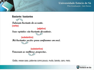 Bastante / bastantes Falaram bastante do assunto. (verbo) (adjetivo) Suas opiniões são bastante discutíveis. (substantivo) Há bastantes razões para confiarmos em você. (substantivo) Venceram as melhores propostas. Estão, nesse caso, palavras como pouco, muito, barato, caro, meio. 