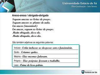 Seguem anexas as listas de preços. Seguem anexos os planos de aula. Em anexo (invariável) Em anexo, seguem as listas de preços. Muito obrigado, disse ele. Muito obrigada, disse ela. São também adjetivas as seguintes palavras: Anexo-anexa / obrigado-obrigada Leso -  Crime de lesa-pátria. Próprio -  Elas próprias fizeram o trabalho. Mesmo -  Elas mesmas falaram. Quite -  Estamos quites. Incluso -  Estão inclusas as despesas com o funcionário. 