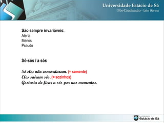 São sempre invariáveis: Alerta Menos Pseudo Só-sós / a sós Só eles não concordaram.   (= somente) Eles saíram sós.   (= sozinhos) Gostaria de ficar a sós por uns momentos. 