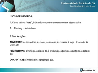 USOS OBRIGATÓRIOS: 1. Com a palavra  “hora”,  indicando o momento em que acontece alguma coisa. Ex.: Ele chegou às três horas. 2. Com  locuções :  ADVERBIAIS : às escondidas, às claras, às escuras, às pressas, à força , à vontade, às vezes, etc. PREPOSITIVAS : à frente de, à espera de, à procura de, à beira de, à custa de , à cata de, etc. CONJUNTIVAS : à medida que, à proporção que. 