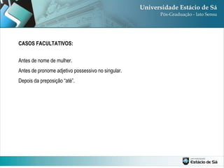 CASOS FACULTATIVOS: Antes de nome de mulher. Antes de pronome adjetivo possessivo no singular. Depois da preposição “até”. 