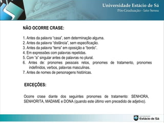 NÃO OCORRE CRASE: 1. Antes da palavra “casa”, sem determinação alguma. 2. Antes da palavra “distância”, sem especificação. 3. Antes da palavra “terra” em oposição a “bordo”. 4. Em expressões com palavras repetidas. 5. Com “a” singular antes de palavras no plural. 6. Antes de: pronomes pessoais retos, pronomes de tratamento, pronomes indefinidos, verbos, palavras masculinas. 7. Antes de nomes de personagens históricas. EXCEÇÕES:  Ocorre crase diante dos seguintes pronomes de tratamento: SENHORA, SENHORITA, MADAME e DONA (quando este último vem precedido de adjetivo). 