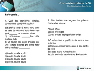 Reforçando.... 1. Qual das alternativas completa corretamente os espaços vazios? a) E entre o sono e o medo, ouviu como se fosse de verdade o apito de um trem igual _______que ouvira em Minas. b) Habituara-se ________boa vida, tendo de tudo. c) Os adultos são gente crescida que vive sempre dizendo pra gente fazer isso e não fazer __________. a) àquele, aquela, aquilo b) àquele, àquela, àquilo c) àquele, àquela, aquilo d) aquele, àquela, aquilo 2. Nos trechos que seguem há palavras destacadas. Marque: A) para artigo B) para preposição C) para a crase de preposição e artigo 1)O artista teve  a  paciência de esperar uns instantes. 2) Comecei  a  mexer com o dedo o gelo dentro do copo.  3)  A  casa estava num galho alto. 4) João ainda não se aclimatara  à  ociosidade. 