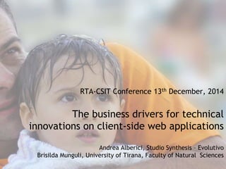 RTA-CSIT Conference 13th December, 2014 
The business drivers for technical 
innovations on client-side web applications 
Andrea Alberici, Studio Synthesis – Evolutivo 
Brisilda Munguli, University of Tirana, Faculty of Natural Sciences 
 