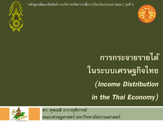 หลักสูตรพัฒนาสัมพันธ์การบริหารทรัพยากรเพื่อการปองกันประเทศ (พสท.) รุ่นที่ 5
                                               ้




                                              การกระจายรายได้
                                          ในระบบเศรษฐกิจไทย
                                            (Income Distribution
                                           in the Thai Economy)
          ดร. ศุพฤฒิ ถาวรยุตการต์
                            ิ
          คณะเศรษฐศาสตร์ มหาวิทยาลัยธรรมศาสตร์
 