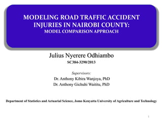 Julius Nyerere Odhiambo
SC384-3290/2013
Supervisors:
Dr. Anthony Kibira Wanjoya, PhD
Dr. Anthony Gichuhi Waititu, PhD
Department of Statistics and Actuarial Science, Jomo Kenyatta University of Agriculture and Technology
MODELING ROAD TRAFFIC ACCIDENT
INJURIES IN NAIROBI COUNTY:
MODEL COMPARISON APPROACH
1
 