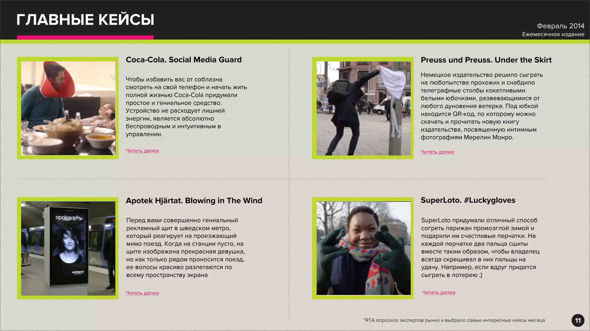 ГЛАВНЫЕ КЕЙСЫ
Coca-Cola. Social Media Guard
Читать далее
Чтобы избавить вас от соблазна
смотреть на свой телефон и начать жить
полной жизнью Coca-Cola придумали
простое и гениальное средство.
Устройство не расходует лишней
энергии, является абсолютно
беспроводным и интуитивным в
управлении.
Apotek Hjärtat. Blowing in The Wind
Читать далее
Перед вами совершенно гениальный
рекламный щит в шведском метро,
который реагирует на проезжающий
мимо поезд. Когда на станции пусто, на
щите изображена прекрасная девушка,
но как только рядом проносится поезд,
ее волосы красиво разлетаются по
всему пространству экрана
Preuss und Preuss. Under the Skirt
Читать далее
Немецкое издательство решило сыграть
на любопытстве прохожих и снабдило
телеграфные столбы кокетливыми
белыми юбочками, развевающимися от
любого дуновения ветерка. Под юбкой
находится QR-код, по которому можно
скачать и прочитать новую книгу
издательства, посвященную интимным
фотографиям Мерелин Монро.
SuperLoto. #Luckygloves
Читать далее
SuperLoto придумали отличный способ
согреть парижан промозглой зимой и
подарили им счастливые перчатки. На
каждой перчатке два пальца сшиты
вместе таким образом, чтобы владелец
всегда скрещивал в них пальцы на
удачу. Например, если вдруг придется
сыграть в лотерею ;)
11
Февраль 2014
Ежемесячное издание
*RTA опросило экспертов рынка и выбрало самые интересные кейсы месяца
 