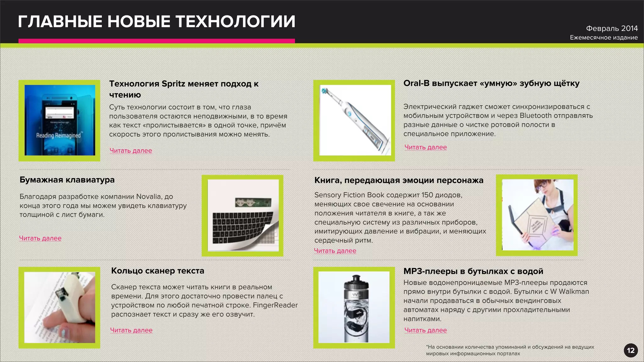 ГЛАВНЫЕ НОВЫЕ ТЕХНОЛОГИИ
Суть технологии состоит в том, что глаза
пользователя остаются неподвижными, в то время
как текст «пролистывается» в одной точке, причём
скорость этого пролистывания можно менять.
Технология Spritz меняет подход к
чтению
Читать далее
Благодаря разработке компании Novalia, до
конца этого года мы можем увидеть клавиатуру
толщиной с лист бумаги.
Бумажная клавиатура
Читать далее
Сканер текста может читать книги в реальном
времени. Для этого достаточно провести палец с
устройством по любой печатной строке. FingerReader
распознает текст и сразу же его озвучит.
Кольцо сканер текста
Читать далее
Электрический гаджет сможет синхронизироваться с
мобильным устройством и через Bluetooth отправлять
разные данные о чистке ротовой полости в
специальное приложение.
Oral-B выпускает «умную» зубную щётку
Читать далее
Sensory Fiction Book содержит 150 диодов,
меняющих свое свечение на основании
положения читателя в книге, а так же
специальную систему из различных приборов,
имитирующих давление и вибрации, и меняющих
сердечный ритм.
Книга, передающая эмоции персонажа
Читать далее
Новые водонепроницаемые МР3-плееры продаются
прямо внутри бутылки с водой. Бутылки с W Walkman
начали продаваться в обычных вендинговых
автоматах наряду с другими прохладительными
напитками.
MP3-плееры в бутылках с водой
Читать далее
12
Февраль 2014
Ежемесячное издание
*На основании количества упоминаний и обсуждений на ведущих
мировых информационных порталах
 