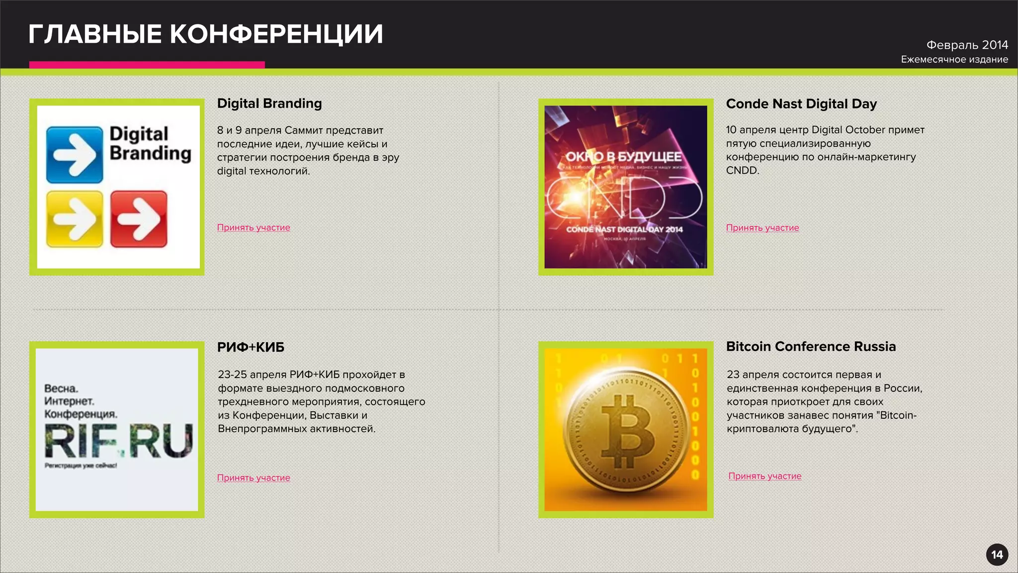 ГЛАВНЫЕ КОНФЕРЕНЦИИ
Digital Branding
Принять участие
8 и 9 апреля Саммит представит
последние идеи, лучшие кейсы и
стратегии построения бренда в эру
digital технологий.
РИФ+КИБ
Принять участие
23-25 апреля РИФ+КИБ прохойдет в
формате выездного подмосковного
трехдневного мероприятия, состоящего
из Конференции, Выставки и
Внепрограммных активностей.
Conde Nast Digital Day
Принять участие
10 апреля центр Digital October примет
пятую специализированную
конференцию по онлайн-маркетингу
CNDD.
Bitcoin Conference Russia
Принять участие
23 апреля состоится первая и
единственная конференция в России,
которая приоткроет для своих
участников занавес понятия "Bitcoin-
криптовалюта будущего".
14
Февраль 2014
Ежемесячное издание
 