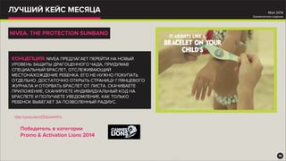 ЛУЧШИЙ КЕЙС МЕСЯЦА
http://youtu.be/nZ532wkhHYs
10
Май 2014
Ежемесячное издание
NIVEA. THE PROTECTION SUNBAND
КОНЦЕПЦИЯ: NIVEA ПРЕДЛАГАЕТ ПЕРЕЙТИ НА НОВЫЙ
УРОВЕНЬ ЗАЩИТЫ ДРАГОЦЕННОГО ЧАДА, ПРИДУМАВ
СПЕЦИАЛЬНЫЙ БРАСЛЕТ, ОТСЛЕЖИВАЮЩИЙ
МЕСТОНАХОЖДЕНИЕ РЕБЕНКА. ЕГО НЕ НУЖНО ПОКУПАТЬ
ОТДЕЛЬНО. ДОСТАТОЧНО ОТКРЫТЬ СТРАНИЦУ ГЛЯНЦЕВОГО
ЖУРНАЛА И ОТОРВАТЬ БРАСЛЕТ ОТ ЛИСТА. СКАЧИВАЕТЕ
ПРИЛОЖЕНИЕ, СКАНИРУЕТЕ ИНДИВИДУАЛЬНЫЙ КОД НА
БРАСЛЕТЕ И ПОЛУЧАЕТЕ УВЕДОМЛЕНИЕ, КАК ТОЛЬКО
РЕБЕНОК ВЫБЕГАЕТ ЗА ПОЗВОЛЕННЫЙ РАДИУС.
Победитель в категории
Promo & Activation Lions 2014
 