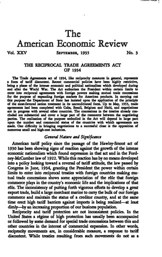 The
American Economic Review
Vol. XXV SEPTEMBER, 1935 No. 3
THE REaPROCAL TRADE AGREEMENTS ACT
OF 1934
The Trade Agreements act of 1934, like tedpiodt^ measuies in general, rqiiesents
a foim of tariff discontent. Recent commercial policies have heen highly restrictive,
being a phase of the intense economic and political nationalism which developed duriitg
and after the World War. The Act authorizes the Piesident within certain limits to
enter into reciprocal agreements with foreign powers making mutual tiade concessions
for the puipose of cxpandiqg foreign markets for American products. In carrying out
this purpose' the Department of State has insisted upon the application of the principle
of the most-favored nation treatment in its unconditioned fonn. Up to May. 1933. tiade
agreements had heen completed with Cuha, Biazil. Belgium and Haiti, and negotiations
are in progress with several other countries. The concessions in the treaties alieuly con-
cluded Eie substantial and cover a luge part of the commerce hetween the negotiating
parties. The realization of the purpose embodied in the Act will depend in large part
upon the number and commercial status of the countries with which agreements are
made. One difficulty in bringing negotiations to a successful dose is the opposition of
numerous small and high-cost industries.
General Nature and Significance
American tari£F policy since the passage of the Hawley-Smoot act of
1930 bas been showing signs of teaction against the growth of the intense
economic nationalism which found expression in that act and in the Ford-
ney-McCumbei law of 1922. While this reaction has by no means developed
into a policy looking toward a reversal of tari£F attitude, the law passed by
Congress in June, 1934, granting the President the power within certain
limits to enter into reciprocal treaties with foreign countries making mu-
tual trade concessions shows some appreciation of the rdle that foreign
commerce plays in the country's economic life and the implications of that
r61e. The inconsistency of putting forth vigorous efforts to develop a great
export trade, build a large merchant marine to carry the bulk of our foreign
commerce and maintain the status of a creditor country, and at the same
time erect high tari£F barriers against imports is being realized—at least
dimly—by an increasing proportion of our business population.
Reciprocity and tarifiF protecdon are not inconsistent policies. In the
United States a regime of high protection has usually been accompanied
or followed by some demand for special trade concessions between this and
other countries in the interest of commercial ej^ansion. In other words,
reciprocity movements are, in considerable measure, a response to tariff
discontent. While treaties resulting from sucli movements do not as a
 