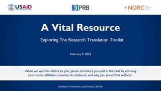A Vital Resource
Exploring The Research Translation Toolkit
February 9, 2023
While we wait for others to join, please introduce yourself in the chat by entering
your name, affiliation, country of residence, and why you joined this webinar.
RESEARCH TECHNICAL ASSISTANCE CENTER
 