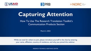 Capturing Attention
How To Use The Research Translation Toolkit’s
Communication Products Section
March 2, 2023
While we wait for others to join, please introduce yourself in the chat by entering
your name, affiliation, country of residence, and why you joined this webinar.
RESEARCH TECHNICAL ASSISTANCE CENTER
 