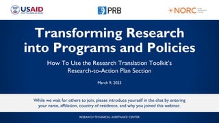 Transforming Research
into Programs and Policies
How To Use the Research Translation Toolkit’s
Research-to-Action Plan Section
March 9, 2023
While we wait for others to join, please introduce yourself in the chat by entering
your name, affiliation, country of residence, and why you joined this webinar.
RESEARCH TECHNICAL ASSISTANCE CENTER
 