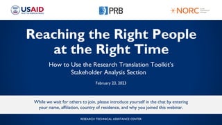 Reaching the Right People
at the Right Time
How to Use the Research Translation Toolkit’s
Stakeholder Analysis Section
February 23, 2023
While we wait for others to join, please introduce yourself in the chat by entering
your name, affiliation, country of residence, and why you joined this webinar.
RESEARCH TECHNICAL ASSISTANCE CENTER
 