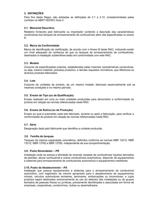 3. DEFINIÇÕES
Para fins desta Regra, são adotadas as definições de 3.1 a 3.12, complementadas pelas
contidas na ABNT ISO/IEC Guia 2.
3.1. Memorial Descritivo
Relatório fornecido pelo fabricante ou importador contendo a descrição das características
construtivas dos tanques de armazenamento de combustíveis além das especificadas no anexo
A.
3.2. Marca da Conformidade
Marca de identificação da certificação, de acordo com o Anexo B deste RAC, indicando existir
um nível adequado de confiança de que os tanques de armazenamento de combustíveis,
destinados à instalação subterrânea estão em conformidade com este RAC.
3.3. Modelo
Conjunto de especificações próprias, estabelecidas pelas mesmas características construtivas,
ou seja, mesmo material, processo produtivo, e demais requisitos normativos, que diferencia os
diversos produtos fabricados.
3.4. Lote
Conjunto de unidades de produto, de um mesmo modelo, fabricado essencialmente sob as
mesmas condições e no mesmo período.
3.5. Ensaio de Tipo (ou de Qualificação)
Ensaio realizado em uma ou mais unidades produzidas para demonstrar a conformidade do
produto em relação às normas referenciadas neste RAC.
3.6. Ensaio de Rotina (ou de Produção)
Ensaio ao qual é submetido cada lote fabricado, durante ou após a fabricação, para verificar a
conformidade do produto em relação às normas referenciadas neste RAC.
3.7. Série
Designação dada pelo fabricante que identifica a unidade produzida.
3.8 Família de tanques
Tanques de mesma capacidade volumétrica, definidos conforme as normas NBR 13212, NBR
13312, NBR 13782 e NBR 13785, independente de sua compartimentação.
3.9. Posto Revendedor – PR
Instalação onde se exerça a atividade de revenda varejista de combustíveis líquidos derivados
de petróleo, álcool combustível e outros combustíveis automotivos, dispondo de equipamentos
e sistemas para armazenamento de combustíveis automotivos e equipamentos medidores.
3.10. Posto de Abastecimento – PA
Instalação que possua equipamentos e sistemas para o armazenamento de combustível
automotivo, com registrador de volume apropriado para o abastecimento de equipamentos
móveis, veículos automotores terrestres, aeronaves, embarcações ou locomotivas; e cujos
produtos sejam destinados exclusivamente ao uso do detentor das instalações ou de grupos
fechados de pessoas físicas ou jurídicas, previamente identificadas e associadas em forma de
empresas, cooperativas, condomínios, clubes ou assemelhados.
 