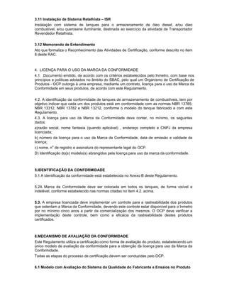 3.11 Instalação de Sistema Retalhista – ISR
Instalação com sistema de tanques para o armazenamento de óleo diesel, e/ou óleo
combustível, e/ou querosene iluminante, destinada ao exercício da atividade de Transportador
Revendedor Retalhista.
3.12 Memorando de Entendimento
Ato que formaliza o Reconhecimento das Atividades de Certificação, conforme descrito no item
8 deste RAC.
4. LICENÇA PARA O USO DA MARCA DA CONFORMIDADE
4.1. Documento emitido, de acordo com os critérios estabelecidos pelo Inmetro, com base nos
princípios e políticas adotados no âmbito do SBAC, pelo qual um Organismo de Certificação de
Produtos - OCP outorga à uma empresa, mediante um contrato, licença para o uso da Marca da
Conformidade em seus produtos, de acordo com este Regulamento.
4.2. A identificação da conformidade de tanques de armazenamento de combustíveis, tem por
objetivo indicar que cada um dos produtos está em conformidade com as normas NBR 13785,
NBR 13312, NBR 13782 e NBR 13212, conforme o modelo do tanque fabricado e com este
Regulamento.
4.3. A licença para uso da Marca da Conformidade deve conter, no mínimo, os seguintes
dados:
a)razão social, nome fantasia (quando aplicável) , endereço completo e CNPJ da empresa
licenciada;
b) número da licença para o uso da Marca da Conformidade, data de emissão e validade da
licença;
c) nome, no
de registro e assinatura do representante legal do OCP.
D) Identificação do(s) modelo(s) abrangidos pela licença para uso da marca da conformidade.
5.IDENTIFICAÇÃO DA CONFORMIDADE
5.1 A identificação da conformidade está estabelecida no Anexo B deste Regulamento.
5.2A Marca da Conformidade deve ser colocada em todos os tanques, de forma visível e
indelével, conforme estabelecido nas normas citadas no item 4.2. acima.
5.3. A empresa licenciada deve implementar um controle para a rastreabilidade dos produtos
que ostentam a Marca da Conformidade, devendo este controle estar disponível para o Inmetro
por no mínimo cinco anos a partir da comercialização dos mesmos. O OCP deve verificar a
implementação deste controle, bem como a eficácia da rastreabilidade destes produtos
certificados.
6.MECANISMO DE AVALIAÇÃO DA CONFORMIDADE
Este Regulamento utiliza a certificação como forma de avaliação do produto, estabelecendo um
único modelo de avaliação da conformidade para a obtenção da licença para uso da Marca da
Conformidade.
Todas as etapas do processo de certificação devem ser conduzidas pelo OCP.
6.1 Modelo com Avaliação do Sistema da Qualidade do Fabricante e Ensaios no Produto
 