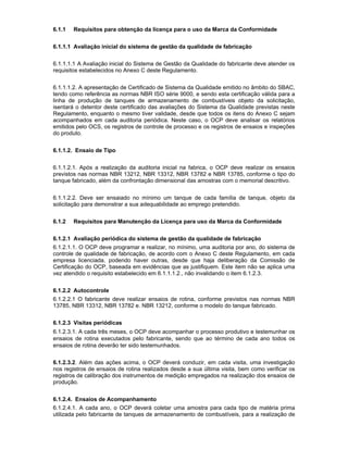 6.1.1 Requisitos para obtenção da licença para o uso da Marca da Conformidade
6.1.1.1 Avaliação inicial do sistema de gestão da qualidade de fabricação
6.1.1.1.1 A Avaliação inicial do Sistema de Gestão da Qualidade do fabricante deve atender os
requisitos estabelecidos no Anexo C deste Regulamento.
6.1.1.1.2. A apresentação de Certificado de Sistema da Qualidade emitido no âmbito do SBAC,
tendo como referência as normas NBR ISO série 9000, e sendo esta certificação válida para a
linha de produção de tanques de armazenamento de combustíveis objeto da solicitação,
isentará o detentor deste certificado das avaliações do Sistema da Qualidade previstas neste
Regulamento, enquanto o mesmo tiver validade, desde que todos os itens do Anexo C sejam
acompanhados em cada auditoria periódica. Neste caso, o OCP deve analisar os relatórios
emitidos pelo OCS, os registros de controle de processo e os registros de ensaios e inspeções
do produto.
6.1.1.2. Ensaio de Tipo
6.1.1.2.1. Após a realização da auditoria inicial na fabrica, o OCP deve realizar os ensaios
previstos nas normas NBR 13212, NBR 13312, NBR 13782 e NBR 13785, conforme o tipo do
tanque fabricado, além da confrontação dimensional das amostras com o memorial descritivo.
6.1.1.2.2. Deve ser ensaiado no mínimo um tanque de cada família de tanque, objeto da
solicitação para demonstrar a sua adequabilidade ao emprego pretendido.
6.1.2 Requisitos para Manutenção da Licença para uso da Marca da Conformidade
6.1.2.1 Avaliação periódica do sistema de gestão da qualidade de fabricação
6.1.2.1.1. O OCP deve programar e realizar, no mínimo, uma auditoria por ano, do sistema de
controle de qualidade de fabricação, de acordo com o Anexo C deste Regulamento, em cada
empresa licenciada, podendo haver outras, desde que haja deliberação da Comissão de
Certificação do OCP, baseada em evidências que as justifiquem. Este item não se aplica uma
vez atendido o requisito estabelecido em 6.1.1.1.2., não invalidando o item 6.1.2.3.
6.1.2.2 Autocontrole
6.1.2.2.1 O fabricante deve realizar ensaios de rotina, conforme previstos nas normas NBR
13785, NBR 13312, NBR 13782 e. NBR 13212, conforme o modelo do tanque fabricado.
6.1.2.3 Visitas periódicas
6.1.2.3.1. A cada três meses, o OCP deve acompanhar o processo produtivo e testemunhar os
ensaios de rotina executados pelo fabricante, sendo que ao término de cada ano todos os
ensaios de rotina deverão ter sido testemunhados.
6.1.2.3.2. Além das ações acima, o OCP deverá conduzir, em cada visita, uma investigação
nos registros de ensaios de rotina realizados desde a sua última visita, bem como verificar os
registros de calibração dos instrumentos de medição empregados na realização dos ensaios de
produção.
6.1.2.4. Ensaios de Acompanhamento
6.1.2.4.1. A cada ano, o OCP deverá coletar uma amostra para cada tipo de matéria prima
utilizada pelo fabricante de tanques de armazenamento de combustíveis, para a realização de
 