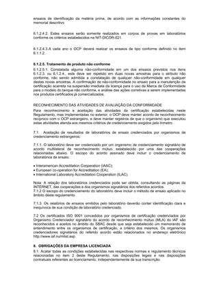 ensaios de identificação da matéria prima, de acordo com as informações constantes do
memorial descritivo
6.1.2.4.2. Estes ensaios serão somente realizados em corpos de provas em laboratórios
conforme os critérios estabelecidos na NIT-DICOR-021.
6.1.2.4.3.A cada ano o OCP deverá realizar os ensaios de tipo conforme definido no item
6.1.1.2.
6.1.2.5. Tratamento de produto não conforme
6.1.2.5.1. Constatada alguma não-conformidade em um dos ensaios previstos nos itens
6.1.2.3. ou 6.1.2.4., este deve ser repetido em duas novas amostras para o atributo não
conforme, não sendo admitida a constatação de qualquer não-conformidade em qualquer
destas novas amostras. A confirmação de não-conformidade no ensaio para a manutenção da
certificação acarreta na suspensão imediata da licença para o uso da Marca de Conformidade
para o modelo do tanque não conforme, e análise das ações corretivas a serem implementadas
nos produtos certificados já comercializados.
RECONHECIMENTO DAS ATIVIDADES DE AVALIAÇÃO DA CONFORMIDADE
Para reconhecimento e aceitação das atividades da certificação estabelecidas neste
Regulamento, mas implementadas no exterior, o OCP deve manter acordo de reconhecimento
recíproco com o OCP estrangeiro, e deve manter registros de que o organismo que executou
estas atividades atenda aos mesmos critérios de credenciamento exigidos pelo Inmetro.
7.1. Aceitação de resultados de laboratórios de ensaio credenciados por organismos de
credenciamento estrangeiros:
7.1.1. O laboratório deve ser credenciado por um organismo de credenciamento signatário de
acordo multilateral de reconhecimento mútuo, estabelecido por uma das cooperações
relacionadas abaixo. O escopo do acordo assinado deve incluir o credenciamento de
laboratórios de ensaio.
• Interamerican Accreditation Cooperation (IAAC);
• European co-operation for Accreditation (EA);
• International Laboratory Accreditation Cooperation (ILAC).
Nota: A relação dos laboratórios credenciados pode ser obtida, consultando as páginas da
INTERNET, das cooperações e dos organismos signatários dos referidos acordos.
7.1.2 O escopo do credenciamento do laboratório deve incluir o método de ensaio aplicado no
âmbito deste regulamento.
7.1.3. Os relatórios de ensaios emitidos pelo laboratório deverão conter identificação clara e
inequívoca de sua condição de laboratório credenciado.
7.2 Os certificados ISO 9001 concedidos por organismos de certificação credenciados por
Organismo Credenciador signatário do acordo de reconhecimento mútuo (MLA) do IAF são
reconhecidos e aceitos no âmbito do SBAC desde que seja estabelecido um memorando de
entendimento entre os organismos de certificação, a critério dos mesmos. Os organismos
credenciadores signatários do referido acordo estão relacionados no endereço eletrônico
http://www.iaf.nu/mlist.asp.
8. OBRIGAÇÕES DA EMPRESA LICENCIADA
8.1. Acatar todas as condições estabelecidas nas respectivas normas e regulamento técnicos
relacionadas no item 2 deste Regulamento, nas disposições legais e nas disposições
contratuais referentes ao licenciamento, independentemente de sua transcrição.
 