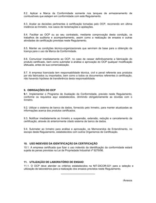 8.2. Aplicar a Marca da Conformidade somente nos tanques de armazenamento de
combustíveis que estejam em conformidade com este Regulamento.
8.3. Acatar as decisões pertinentes à certificação tomadas pelo OCP, recorrendo em última
instância ao Inmetro, nos casos de reclamações e apelações.
8.4. Facilitar ao OCP ou ao seu contratado, mediante comprovação desta condição, os
trabalhos de auditoria e acompanhamento, assim como a realização de ensaios e outras
atividades de certificação previstas neste Regulamento.
8.5. Manter as condições técnico-organizacionais que serviram de base para a obtenção da
licença para o uso da Marca da Conformidade.
8.6. Comunicar imediatamente ao OCP, no caso de cessar definitivamente a fabricação do
produto certificado, bem como submeter à análise e aprovação do OCP qualquer modificação
efetuada, antes de sua comercialização.
8.7. A empresa licenciada tem responsabilidade técnica, civil e penal referente aos produtos
por ela fabricados ou importados, bem como a todos os documentos referentes à certificação,
não havendo hipótese de transferência desta responsabilidade.
9. OBRIGAÇÕES DO OCP
9.1. Implementar o Programa de Avaliação da Conformidade, previsto neste Regulamento,
conforme os requisitos aqui estabelecidos, dirimindo obrigatoriamente as dúvidas com o
Inmetro.
9.2. Utilizar o sistema de banco de dados, fornecido pelo Inmetro, para manter atualizadas as
informações acerca dos produtos certificados.
9.3. Notificar imediatamente ao Inmetro a suspensão, extensão, redução e cancelamento da
certificação, através do anteriormente citado sistema de banco de dados.
9.4. Submeter ao Inmetro para análise e aprovação, os Memorandos de Entendimento, no
escopo deste Regulamento, estabelecidos com outros Organismos de Certificação.
10. USO INDEVIDO DA IDENTIFICAÇÃO DA CERTIFICAÇÃO
10.1. A empresa certificada que fizer o uso indevido da identificação da conformidade estará
sujeita às penas previstas na Lei de Propriedade Industrial no
9279/96.
11. UTILIZAÇÃO DE LABORATÓRIO DE ENSAIO
11.1. O OCP deve atender os critérios estabelecidos na NIT-DICOR-021 para a seleção e
utilização de laboratórios para a realização dos ensaios previstos neste Regulamento.
________________________
/Anexos
 