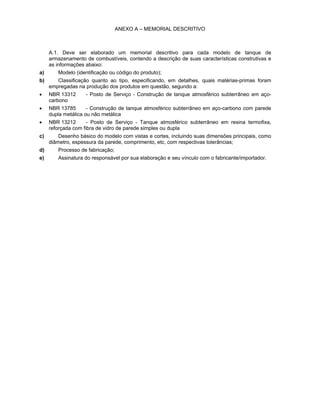 ANEXO A – MEMORIAL DESCRITIVO
A.1. Deve ser elaborado um memorial descritivo para cada modelo de tanque de
armazenamento de combustíveis, contendo a descrição de suas características construtivas e
as informações abaixo:
a) Modelo (identificação ou código do produto);
b) Classificação quanto ao tipo, especificando, em detalhes, quais matérias-primas foram
empregadas na produção dos produtos em questão, segundo a:
• NBR 13312 - Posto de Serviço - Construção de tanque atmosférico subterrâneo em aço-
carbono
• NBR 13785 - Construção de tanque atmosférico subterrâneo em aço-carbono com parede
dupla metálica ou não metálica
• NBR 13212 - Posto de Serviço - Tanque atmosférico subterrâneo em resina termofixa,
reforçada com fibra de vidro de parede simples ou dupla
c) Desenho básico do modelo com vistas e cortes, incluindo suas dimensões principais, como
diâmetro, espessura da parede, comprimento, etc, com respectivas tolerâncias;
d) Processo de fabricação;
e) Assinatura do responsável por sua elaboração e seu vínculo com o fabricante/importador.
 