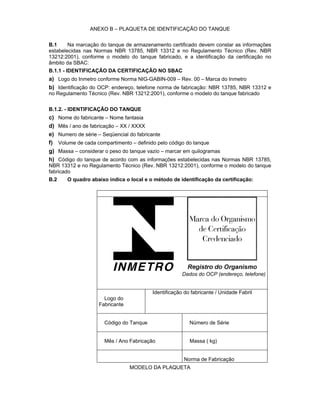 ANEXO B – PLAQUETA DE IDENTIFICAÇÃO DO TANQUE
B.1 Na marcação do tanque de armazenamento certificado devem constar as informações
estabelecidas nas Normas NBR 13785, NBR 13312 e no Regulamento Técnico (Rev. NBR
13212:2001), conforme o modelo do tanque fabricado, e a identificação da certificação no
âmbito da SBAC:
B.1.1 - IDENTIFICAÇÃO DA CERTIFICAÇÃO NO SBAC
a) Logo do Inmetro conforme Norma NIG-GABIN-009 – Rev. 00 – Marca do Inmetro
b) Identificação do OCP: endereço, telefone norma de fabricação: NBR 13785, NBR 13312 e
no Regulamento Técnico (Rev. NBR 13212:2001), conforme o modelo do tanque fabricado
B.1.2. - IDENTIFICAÇÃO DO TANQUE
c) Nome do fabricante – Nome fantasia
d) Mês / ano de fabricação – XX / XXXX
e) Numero de série – Seqüencial do fabricante
f) Volume de cada compartimento – definido pelo código do tanque
g) Massa – considerar o peso do tanque vazio – marcar em quilogramas
h) Código do tanque de acordo com as informações estabelecidas nas Normas NBR 13785,
NBR 13312 e no Regulamento Técnico (Rev. NBR 13212:2001), conforme o modelo do tanque
fabricado
B.2 O quadro abaixo indica o local e o método de identificação da certificação:
Dados do OCP (endereço, telefone)
Logo do
Fabricante
Identificação do fabricante / Unidade Fabril
Código do Tanque Número de Série
Mês / Ano Fabricação Massa ( kg)
Norma de Fabricação
MODELO DA PLAQUETA
 