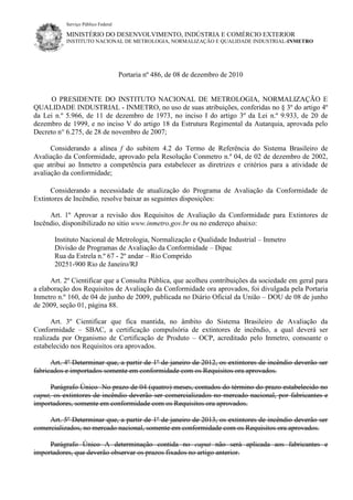 Serviço Público Federal
MINISTÉRIO DO DESENVOLVIMENTO, INDÚSTRIA E COMÉRCIO EXTERIOR
INSTITUTO NACIONAL DE METROLOGIA, NORMALIZAÇÃO E QUALIDADE INDUSTRIAL-INMETRO
Portaria nº 486, de 08 de dezembro de 2010
O PRESIDENTE DO INSTITUTO NACIONAL DE METROLOGIA, NORMALIZAÇÃO E
QUALIDADE INDUSTRIAL - INMETRO, no uso de suas atribuições, conferidas no § 3º do artigo 4º
da Lei n.º 5.966, de 11 de dezembro de 1973, no inciso I do artigo 3º da Lei n.º 9.933, de 20 de
dezembro de 1999, e no inciso V do artigo 18 da Estrutura Regimental da Autarquia, aprovada pelo
Decreto n° 6.275, de 28 de novembro de 2007;
Considerando a alínea f do subitem 4.2 do Termo de Referência do Sistema Brasileiro de
Avaliação da Conformidade, aprovado pela Resolução Conmetro n.º 04, de 02 de dezembro de 2002,
que atribui ao Inmetro a competência para estabelecer as diretrizes e critérios para a atividade de
avaliação da conformidade;
Considerando a necessidade de atualização do Programa de Avaliação da Conformidade de
Extintores de Incêndio, resolve baixar as seguintes disposições:
Art. 1º Aprovar a revisão dos Requisitos de Avaliação da Conformidade para Extintores de
Incêndio, disponibilizado no sitio www.inmetro.gov.br ou no endereço abaixo:
Instituto Nacional de Metrologia, Normalização e Qualidade Industrial – Inmetro
Divisão de Programas de Avaliação da Conformidade – Dipac
Rua da Estrela n.º 67 - 2º andar – Rio Comprido
20251-900 Rio de Janeiro/RJ
Art. 2º Cientificar que a Consulta Pública, que acolheu contribuições da sociedade em geral para
a elaboração dos Requisitos de Avaliação da Conformidade ora aprovados, foi divulgada pela Portaria
Inmetro n.º 160, de 04 de junho de 2009, publicada no Diário Oficial da União – DOU de 08 de junho
de 2009, seção 01, página 88.
Art. 3º Cientificar que fica mantida, no âmbito do Sistema Brasileiro de Avaliação da
Conformidade – SBAC, a certificação compulsória de extintores de incêndio, a qual deverá ser
realizada por Organismo de Certificação de Produto – OCP, acreditado pelo Inmetro, consoante o
estabelecido nos Requisitos ora aprovados.
Art. 4º Determinar que, a partir de 1º de janeiro de 2012, os extintores de incêndio deverão ser
fabricados e importados somente em conformidade com os Requisitos ora aprovados.
Parágrafo Único No prazo de 04 (quatro) meses, contados do término do prazo estabelecido no
caput, os extintores de incêndio deverão ser comercializados no mercado nacional, por fabricantes e
importadores, somente em conformidade com os Requisitos ora aprovados.
Art. 5º Determinar que, a partir de 1º de janeiro de 2013, os extintores de incêndio deverão ser
comercializados, no mercado nacional, somente em conformidade com os Requisitos ora aprovados.
Parágrafo Único A determinação contida no caput não será aplicada aos fabricantes e
importadores, que deverão observar os prazos fixados no artigo anterior.
 